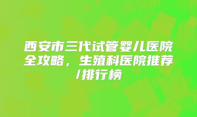 西安市三代试管婴儿医院全攻略，生殖科医院推荐/排行榜