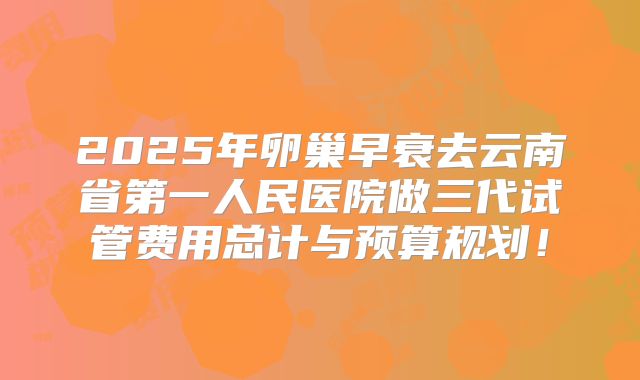 2025年卵巢早衰去云南省第一人民医院做三代试管费用总计与预算规划！