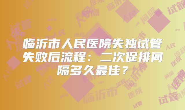 临沂市人民医院失独试管失败后流程：二次促排间隔多久最佳？