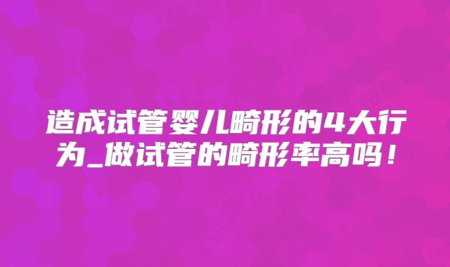 造成试管婴儿畸形的4大行为_做试管的畸形率高吗!