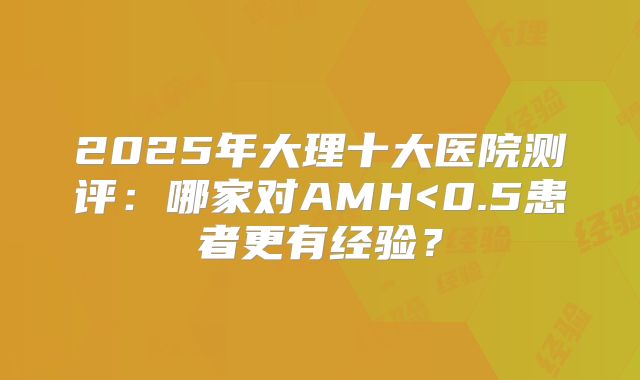 2025年大理十大医院测评：哪家对AMH<0.5患者更有经验？