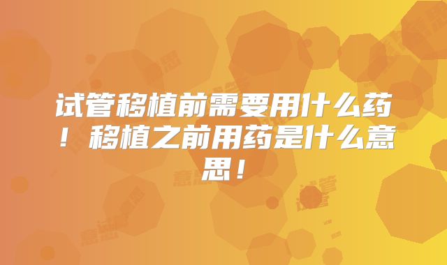 试管移植前需要用什么药！移植之前用药是什么意思！