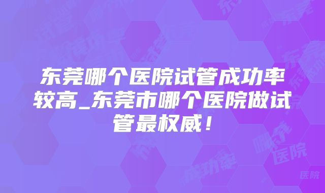 东莞哪个医院试管成功率较高_东莞市哪个医院做试管最权威！
