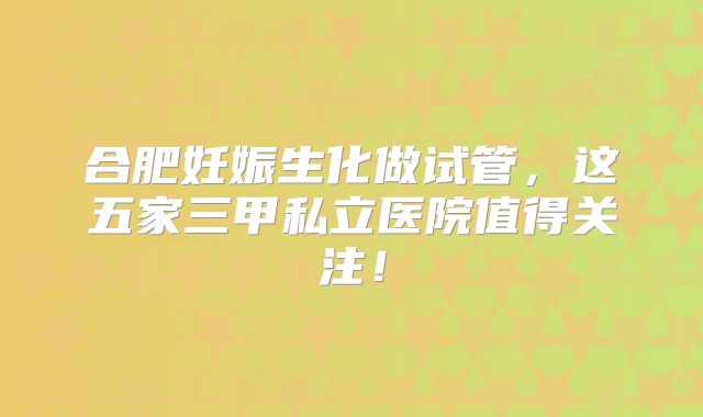 合肥妊娠生化做试管，这五家三甲私立医院值得关注！