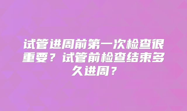 试管进周前第一次检查很重要?试管前检查结束多久进周?