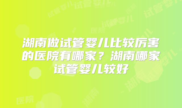 湖南做试管婴儿比较厉害的医院有哪家？湖南哪家试管婴儿较好