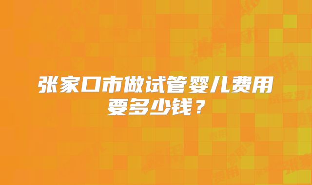 张家口市做试管婴儿费用要多少钱？