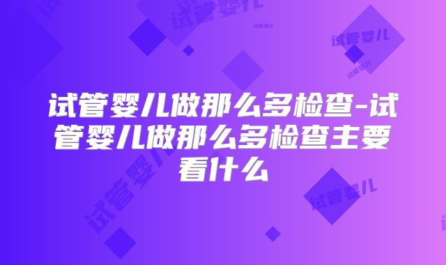 试管婴儿做那么多检查-试管婴儿做那么多检查主要看什么
