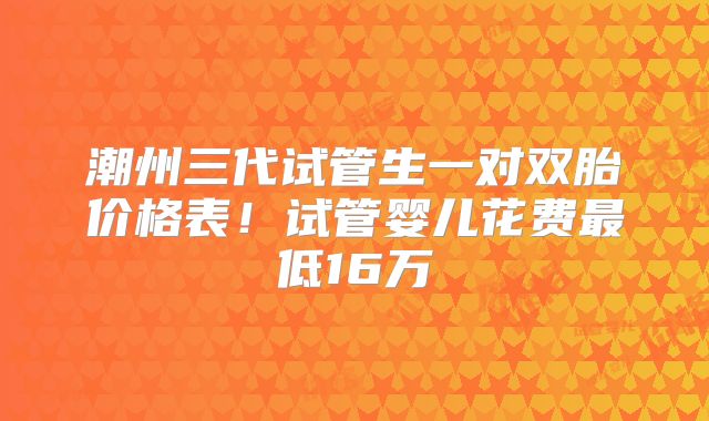 潮州三代试管生一对双胎价格表!试管婴儿花费最低16万