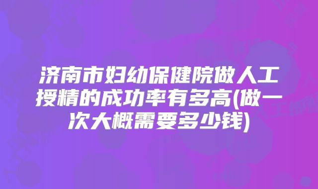 济南市妇幼保健院做人工授精的成功率有多高(做一次大概需要多少钱)