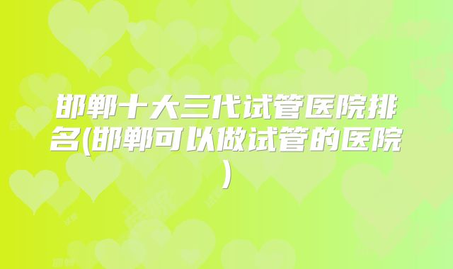 邯郸十大三代试管医院排名(邯郸可以做试管的医院)