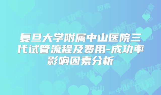 复旦大学附属中山医院三代试管流程及费用-成功率影响因素分析