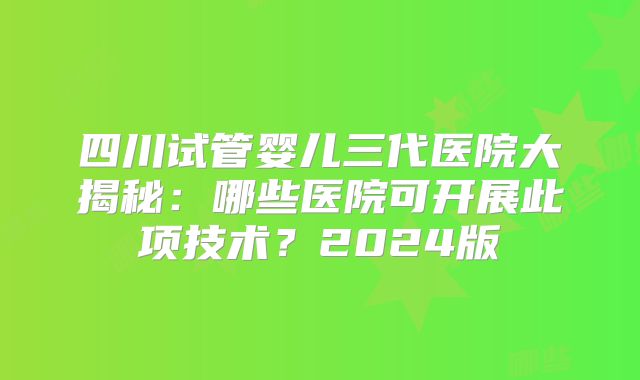 四川试管婴儿三代医院大揭秘：哪些医院可开展此项技术？2024版