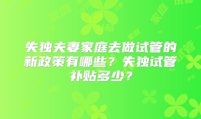 失独夫妻家庭去做试管的新政策有哪些？失独试管补贴多少？