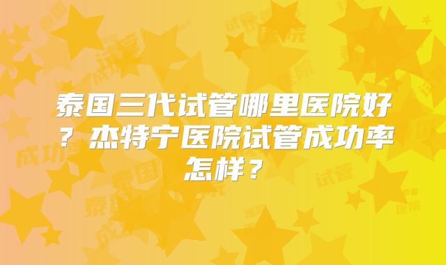 泰国三代试管哪里医院好?杰特宁医院试管成功率怎样?