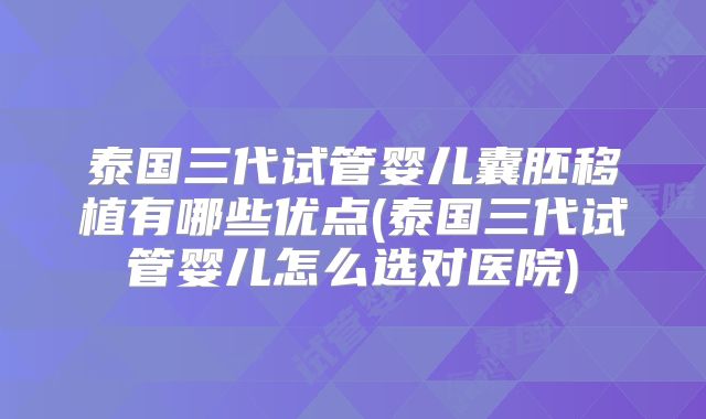 泰国三代试管婴儿囊胚移植有哪些优点(泰国三代试管婴儿怎么选对医院)