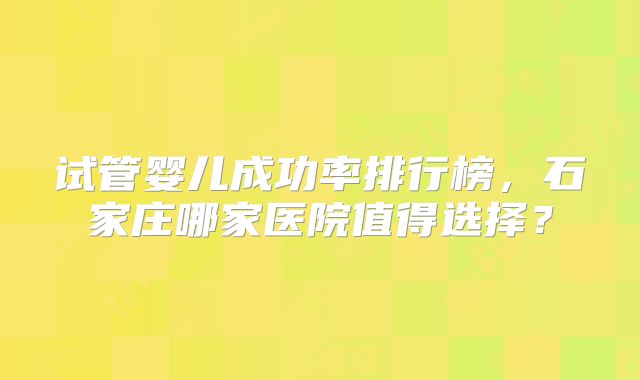 试管婴儿成功率排行榜，石家庄哪家医院值得选择？