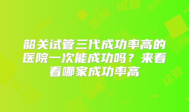 韶关试管三代成功率高的医院一次能成功吗？来看看哪家成功率高