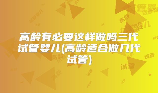 高龄有必要这样做吗三代试管婴儿(高龄适合做几代试管)