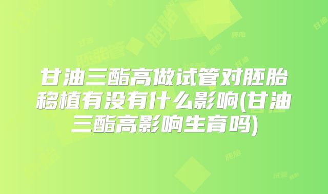 甘油三酯高做试管对胚胎移植有没有什么影响(甘油三酯高影响生育吗)