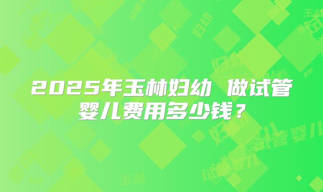 2025年玉林妇幼 做试管婴儿费用多少钱?