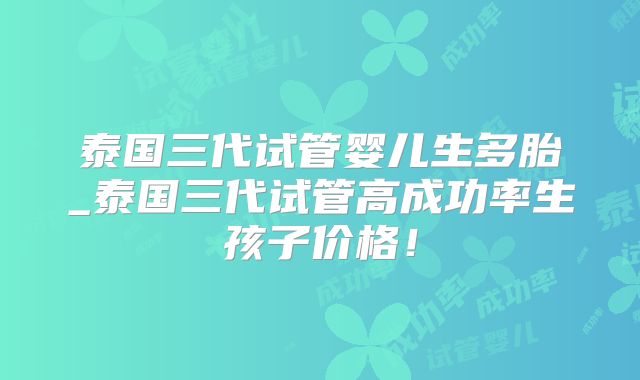 泰国三代试管婴儿生多胎_泰国三代试管高成功率生孩子价格！
