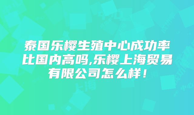 泰国乐樱生殖中心成功率比国内高吗,乐樱上海贸易有限公司怎么样!