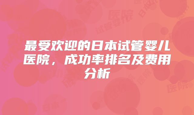 最受欢迎的日本试管婴儿医院,成功率排名及费用分析