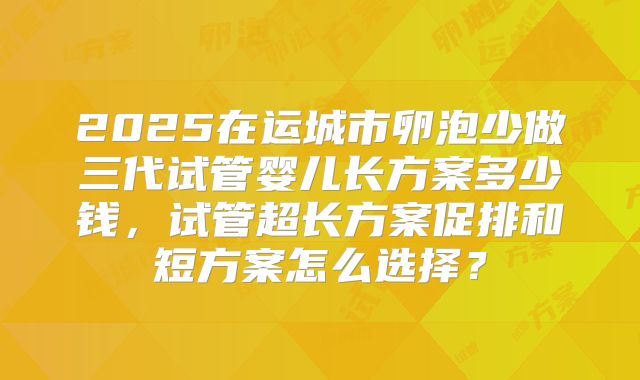 2025在运城市卵泡少做三代试管婴儿长方案多少钱,试管超长方案促排和短方案怎么选择?