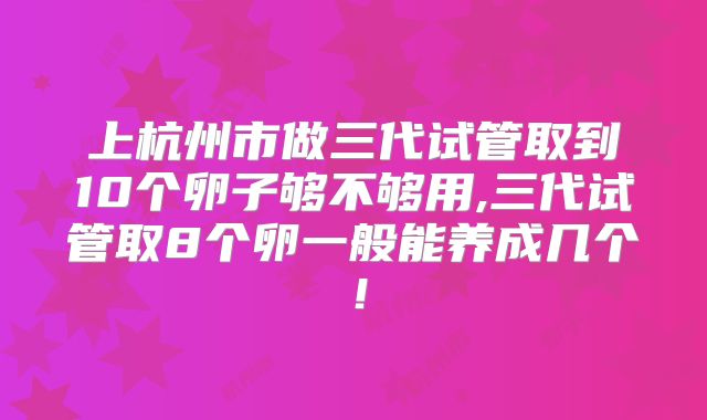 上杭州市做三代试管取到10个卵子够不够用,三代试管取8个卵一般能养成几个！