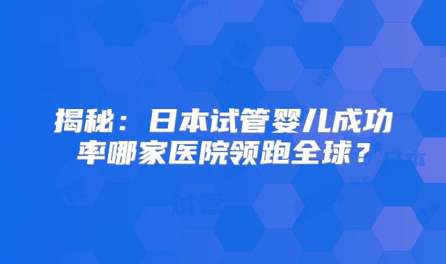 揭秘：日本试管婴儿成功率哪家医院领跑全球？