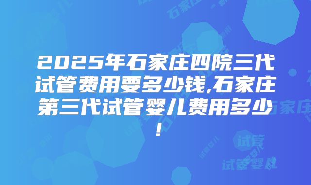 2025年石家庄四院三代试管费用要多少钱,石家庄第三代试管婴儿费用多少!