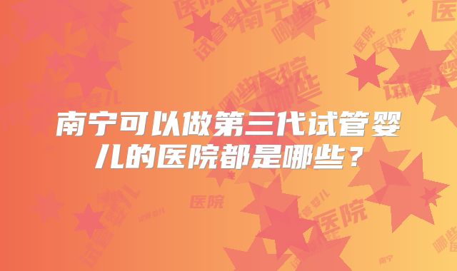 南宁可以做第三代试管婴儿的医院都是哪些？
