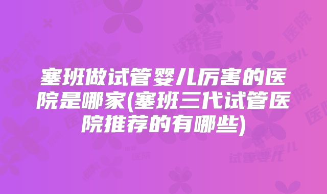 塞班做试管婴儿厉害的医院是哪家(塞班三代试管医院推荐的有哪些)