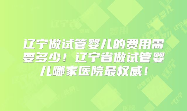 辽宁做试管婴儿的费用需要多少！辽宁省做试管婴儿哪家医院最权威！