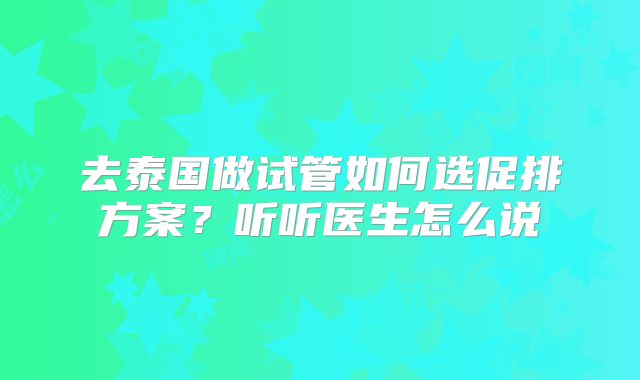 去泰国做试管如何选促排方案？听听医生怎么说