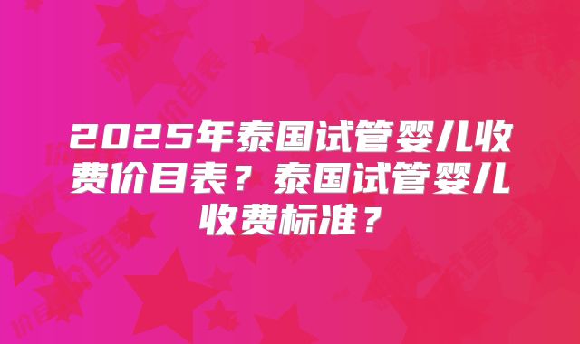 2025年泰国试管婴儿收费价目表?泰国试管婴儿收费标准?