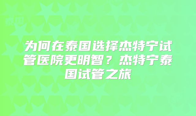 为何在泰国选择杰特宁试管医院更明智?杰特宁泰国试管之旅