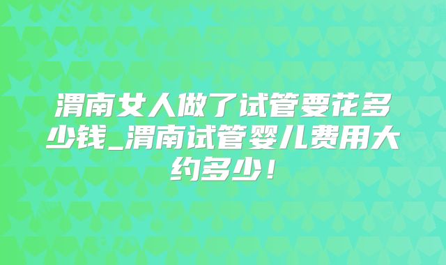 渭南女人做了试管要花多少钱_渭南试管婴儿费用大约多少！