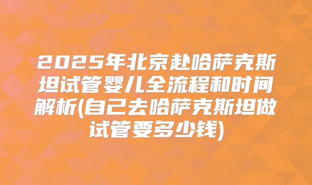 2025年北京赴哈萨克斯坦试管婴儿全流程和时间解析(自己去哈萨克斯坦做试管要多少钱)