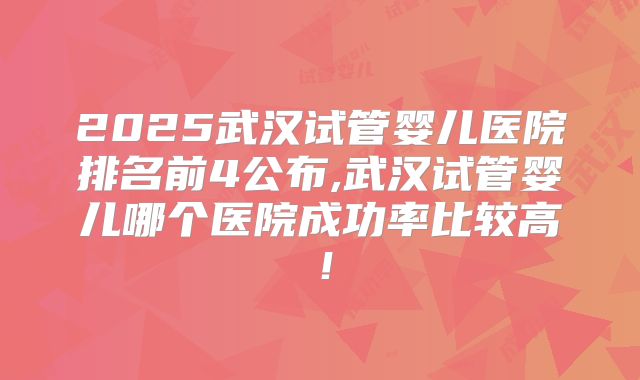 2025武汉试管婴儿医院排名前4公布,武汉试管婴儿哪个医院成功率比较高！