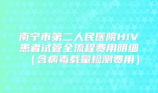 南宁市第二人民医院HIV患者试管全流程费用明细（含病毒载量检测费用）