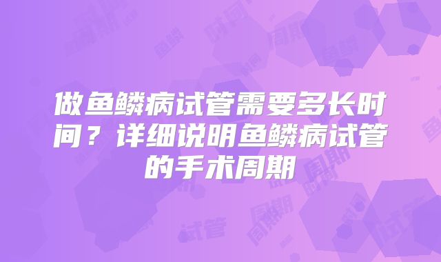 做鱼鳞病试管需要多长时间？详细说明鱼鳞病试管的手术周期