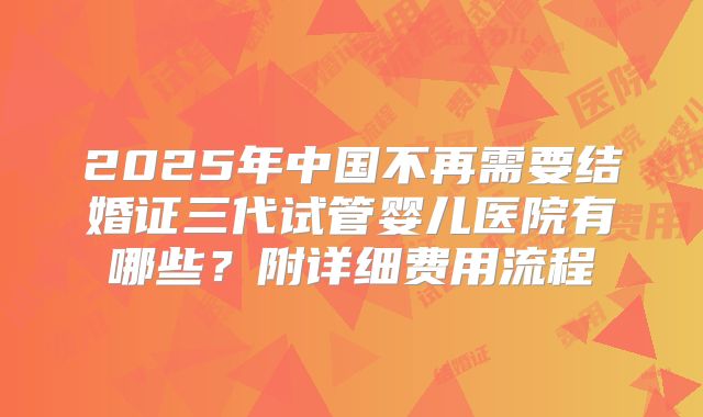 2025年中国不再需要结婚证三代试管婴儿医院有哪些？附详细费用流程