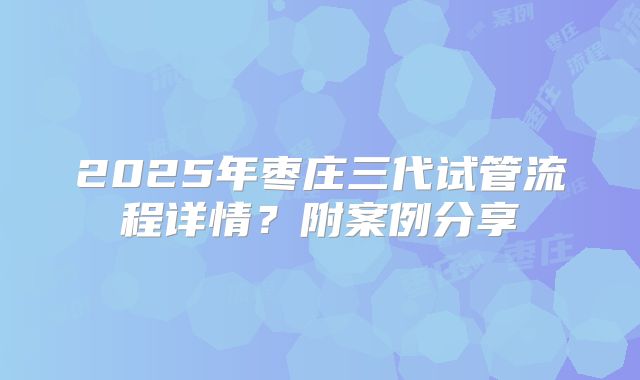 2025年枣庄三代试管流程详情?附案例分享