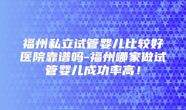 福州私立试管婴儿比较好医院靠谱吗-福州哪家做试管婴儿成功率高！