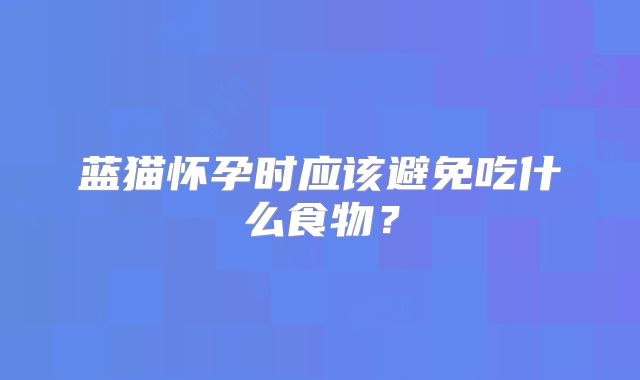 蓝猫怀孕时应该避免吃什么食物?