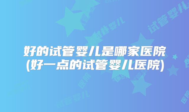 好的试管婴儿是哪家医院(好一点的试管婴儿医院)