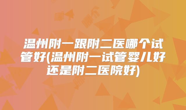 温州附一跟附二医哪个试管好(温州附一试管婴儿好还是附二医院好)