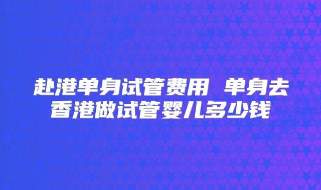 赴港单身试管费用 单身去香港做试管婴儿多少钱